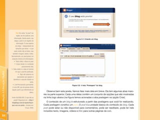 Post: Do verbo “to post” em
                                        inglês: ato de publicar uma
                                    informação. Sendo assim, nos                                          Figura 3.1: Criando um blog.
                                     blogs, o post é um registro de
                                        informação. É uma espécie
                                       de artigo – independente do
                                       tamanho que tenha – e que
                                    pode conter não só texto, mas
                                  também imagem, áudio e vídeo.
                                Normalmente, um post possui um
                                conjunto mínimo de informações:
                                    •  Título (title): o título do post;
                                     •  Corpo (body): é o conteúdo
                                                   propriamente dito;
                                •  Data (date): é a data (e horário)
                                      em que o post foi publicado;
Introdução à Educação Digital




                                           •  Tags: são palavras ou
                                          expressões que ajudam a
                                   identificar o assunto tratado no
                                                                  texto;
                                  •  link Permanente (permalink):                                     Figura 3.2: A aba “Postagem” do blog.
                                  é uma URL que dá acesso direto
                                 àquele post e que dificilmente se
                                                                 altera.
                                                                              Observe bem esta janela. Vamos falar mais dela em breve. Ela tem algumas abas maio-
                                                                           res na parte superior. Cada uma delas contém um conjunto de opções que são mostradas
                                Fonte: BLOGBLOGS. O que são os             na linha logo abaixo (na figura temos acionadas a aba postagem na opção Criar).
                                  posts? Disponível em: <http://
                                blogblogs.com.br/ajuda/faq/o-                 O conteúdo de um blog é estruturado a partir das postagens que você for realizando.
                                que-sao-os-posts>. Acesso em:              Cada postagem constitui um post. O post é a unidade básica do conteúdo do blog. Cada
                                                   10 jun. 2009.           post pode estar ou não disponível para comentários, pode ser reeditado, pode ter nele
                                                                           incluídos texto, imagens, vídeos e links para outras páginas da web.

 114
 