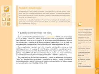 Atividade 3.4: Postando no blog
    Você agora fará a sua primeira postagem. Como este é o blog do seu projeto, suge-
    rimos que você comece descrevendo qual a sua temática, o contexto e objetivos.
    Aproveite os textos que você já escreveu a respeito. Apenas faça os ajustes neces-
    sários ao formato dos posts.
    Novamente, seu(sua) formador(a) vai lhe orientar na realização da atividade, e para
    ajudá-lo(a), novamente incluímos no CD-ROM um tutorial que identificamos pelo
    título “Como criar seu blog”.



                                                                                              Interatividade: remete ao conceito
                                                                                              de interação, é um atributo da

  A questão da interatividade nos blogs                                                       interação. Segundo Silva (1999), é
                                                                                              uma predisposição, uma abertura,
                                                                                              um potencial para se promover
   Outra característica fundamental dos blogs é a interatividade, definida pela comunicação   mais interações com maior
que se dá entre o autor e seus leitores, levando muitas vezes a um processo cooperativo       qualidade (fluxo mais intenso de
para melhorar o conteúdo do blog. O uso de enunciados interrogativos também explicita         trocas, mais participação, maior
um convite aberto à participação do leitor na discussão dos temas nos blogs. As ideias são    bidirecionalidade, maior controle
                                                                                              mútuo).
divulgadas para que sejam lidas e discutidas com outras pessoas (visitantes do blog).
   Outra característica importante nos textos veiculados nos blogs é a presença contínua      Esse é um conceito que merece
                                                                                              mais investigação. Sugerimos
de links que remetem ao endereço de e-mail do autor, a outros sites, onde as matérias ori-
                                                                                              visita aos seguintes sites:
ginais mencionadas no blog estão disponibilizadas, como artigos, notícias, eventos, cam-




                                                                                                                                   Unidade 3
panhas, vídeos e fotos. Um dos links funciona como um espaço para enviar comentários,         •  http://www.moodle.ufba.
                                                                                              br/mod/forum/discuss.
que permite o contato de pensamentos e opiniões entre o leitor e o autor do blog.
                                                                                              php?d=11654
   Tais características são marcas que sinalizam a crença na necessidade da busca do          •  http://www.faced.ufba.
“outro” em questões importantes para a construção do sujeito e para a atribuição de           br/~dept02/sala_interativa/
sentido às ideias e imagens, independente dos suportes materiais que se utilizem para a       texto_grupo.html
comunicação entre eles (KOMESU, 2004, p. 119).                                                •  http://
                                                                                              poseducacaoestatistica.vilabol.
                                                                                              uol.com.br/interatividade.htm



                                                                                                                                   115
 