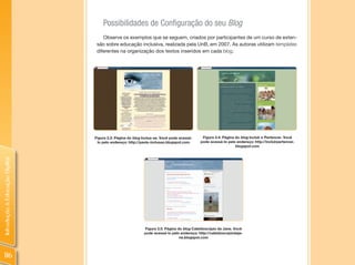 Possibilidades de Configuração do seu Blog
                                    Observe os exemplos que se seguem, criados por participantes de um curso de exten-
                                 são sobre educação inclusiva, realizada pela UnB, em 2007. As autoras utilizam templates
                                 diferentes na organização dos textos inseridos em cada blog.




                                Figura 3.3: Página do blog Inclua-se. Você pode acessá-    Figura 3.4: Página do blog Incluir e Pertencer. Você
                                 lo pelo endereço: http://paola-inclusao.blogspot.com     pode acessá-lo pelo endereço: http://incluirpertencer.
                                                                                                              blogspot.com
Introdução à Educação Digital




                                                           Figura 3.5: Página do blog Caleidoscópio da Jane. Você
                                                           pode acessá-lo pelo endereço: http://caleidoscopiodaja-
                                                                               ne.blogspot.com




 116
 