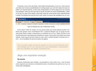 É possível, como vimos até então, inserir efeitos diversificados no seu blog. Para você ter
uma ideia das inúmeras possibilidades de Configurações que você tem disponível para tra-
balhar com essa ferramenta, vá até a aba configurações na mesma página em que você faz
sua postagem. Note que sob essa aba há ainda uma série de outras possibilidades: o Bási-
co do seu blog (que inclue desde a descrição inicial até umas tantas outras características);
a opção Permissões (que permite dizer quem serão os autores das postagens de um blog).




                    Figura 3.6: Destaque para a aba “Configurações” do blog.


   Como assim? Além do criador, um blog pode aceitar que outras pessoas postem con-
teúdo (não apenas como comentários)? Sim, é possível designar que um grupo de pes-
soas tenha direito a editar e administrar os conteúdos de um blog. Vejam só! Esta é uma
característica bem importante para trabalhos em grupo. Que tal dar uma olhada nas outras
opções. A aba Layout permite mudar as cores e até o modelo (também chamado de tem-
plate – lê-se templêite) da estrutura básica da página.



   Fazer uma leitura rápida na forma de varredura no menu de uma ferramenta é uma
   boa estratégia para ter uma visão geral das suas possibilidades e características.
   Mas, sem ansiedade, sem esperar compreender tudo.




                                                                                                 Unidade 3
   Blogs: uma importante revolução
   Na escola
   Estamos finalizando esta Unidade. Já aprendemos muito sobre blogs, mas há ainda
outros aspectos que devemos compreender sobre a importância de usarmos os blogs na
nossa ação pedagógica.

                                                                                                 117
 