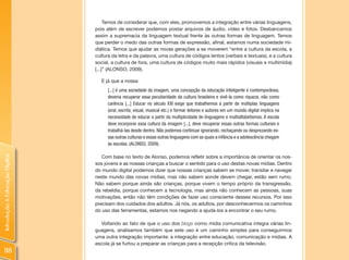 Temos de considerar que, com eles, promovemos a integração entre várias linguagens,
                                pois além de escrever podemos postar arquivos de áudio, vídeo e fotos. Desbancamos
                                assim a supremacia da linguagem textual frente às outras formas de linguagem. Temos
                                que perder o medo das outras formas de expressão, afinal, estamos numa sociedade mi-
                                diática. Temos que ajudar as novas gerações a se moverem “entre a cultura da escola, a
                                cultura da letra e da palavra, uma cultura de códigos lentos (verbais e textuais), e a cultura
                                social, a cultura de fora, uma cultura de códigos muito mais rápidos (visuais e multimídia)
                                [...]” (ALONSO, 2009).

                                   E já que a nossa
                                      [...] é uma sociedade da imagem, uma concepção da educação inteligente e contemporânea,
                                      deveria recuperar essa peculiaridade da cultura brasileira e vivê-la como riqueza, não como
                                      carência [...] Educar no século XXI exige que trabalhemos a partir de múltiplas linguagens
                                      (oral, escrita, visual, musical etc.) e formar leitores e autores em um mundo digital implica na
                                      necessidade de educar a partir da multiplicidade de linguagens e multialfabetismos. A escola
                                      deve incorporar essa cultura da imagem [...], deve recuperar essas outras formas culturais e
                                      trabalhá-las desde dentro. Não podemos continuar ignorando, rechaçando ou desprezando es-
                                      sas outras culturas e essas outras linguagens com as quais a infância e a adolescência chegam
                                      às escolas. (ALONSO, 2009).

                                   Com base no texto de Alonso, podemos refletir sobre a importância de orientar os nos-
Introdução à Educação Digital




                                sos jovens e as nossas crianças a buscar o sentido para o uso destas novas mídias. Dentro
                                do mundo digital podemos dizer que nossas crianças sabem se mover, transitar e navegar
                                neste mundo das novas mídias, mas não sabem aonde devem chegar, estão sem rumo.
                                Não sabem porque ainda são crianças, porque vivem o tempo próprio da transgressão,
                                da rebeldia, porque conhecem a tecnologia, mas ainda não conhecem as pessoas, suas
                                motivações, então não têm condições de fazer uso consciente desses recursos. Por isso
                                precisam dos cuidados dos adultos. Já nós, os adultos, por desconhecermos os caminhos
                                do uso das ferramentas, estamos nos negando a ajudá-los a encontrar o seu rumo.

                                  Voltando ao fato de que o uso dos blogs como mídia comunicativa integra várias lin-
                                guagens, analisamos também que este uso é um caminho simples para conseguirmos
                                uma outra integração importante: a integração entre educação, comunicação e mídias. A
                                escola já se furtou a preparar as crianças para a recepção crítica da televisão.
 118
 