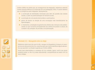 Orofino (2005) nos alerta que, ao conseguirmos tal integração, estaremos obtendo
muitos avanços efetivos na construção de uma pedagogia crítica. A autora destaca
que, ao atingirmos esta integração, alcançaremos:
  „ a construção de identidades individuais para além da questão das classes
    sociais, a partir da potencialização da memória social;
  „   a promoção de uma escola democrática e participativa;
  „   ganho de terreno na direção de uma concepção mais transdisciplinar da
      aprendizagem;
  „   e, finalmente, a ampliação da garantia dos direitos das crianças e dos adoles-
      centes no que concerne principalmente aos direitos de acesso à cultura; de
      cuidado e de proteção; de provisão e de participação.




 Atividade 3.5 - Navegando entre os blogs
 Refletindo sobre tudo isto que foi dito, navegue na blogesfera e busque um exem-
 plo de uso educacional de blog, examine este uso e tente identificar alguns elemen-
 tos que apontem na direção sugerida por Orofino (2005).




                                                                                       Unidade 3
 Anote suas observações e o endereço do blog visitado. Agora, você e seu grupo
 poderão postar no seu blog estas descobertas, compartilhando-as assim com os
 seus colegas.




                                                                                       119
 