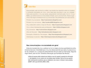 Saiba Mais

                                  Esta atividade, além de levá-lo a refletir, visa ampliar seu repertório sobre os modelos
                                  e conteúdos abordados em blogs, como base para reconstruir o seu, se o desejar.
                                  Você pode escolher o blog que quiser, pesquisando livremente pela Internet. O blog
                                  BiBlie, que referenciamos no início desta Unidade, que é uma boa fonte. Abaixo suge-
                                  rimos mais alguns endereços de blogs de escolas e de professores com seus alunos:
                                  Primeiro blog da escola - http://caicmariano.blogdrive.com
                                  Primeiro blog com alunos - http://acelera2005.blogdrive.com
                                  Blog colaborativo sobre a Copa do Mundo - http://copamundo.blogspot.com
                                  Sites e dicas interessantes para professores - http://of2edu.blogspot.com
                                  Blog da escola - http://caicmariano.blogspot.com
                                  Alma de Educador - http://almadeeducador.blogspot.com
                                  Educação a Distância e Tecnologias – http://tecnologiaseduca.blogspot.com
                                  Ciberespaço na escola - http://ciberespaconaescola.blogspot.com
Introdução à Educação Digital




                                  Nas comunicações e na sociedade em geral
                                   Antes da invenção dos blogs, publicar na Internet exigia uma boa quantidade de conhe-
                                cimentos técnicos. A facilidade que o blog nos oferece permite que cada um possa ser au-
                                tor de conteúdo web, e possa ser potencialmente lido por todos os internautas. Segundo
                                Hugh Hewitt, autor do livro “Entenda a Revolução que Vai Mudar Seu Mundo”,

                                     milhões de pessoas estão mudando seus hábitos no que diz respeito à aquisição de informação
                                     [...] Na blogosfera, há um mundo com uma platéia quase ilimitada. Trata-se de uma oportuni-
                                     dade extremamente econômica para se estabelecer uma marca e introduzir novos produtos.
                                     (HEWITT, 2007 apud CIA DOS LIVROS, 2009).


120
 
