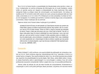 Se a Internet já havia trazido a possibilidade da interatividade entre escritor e leitor, os
blogs multiplicaram os centros emissores de informação de um modo fantástico, sendo
então um grande avanço em relação à unilateralidade da mídia tradicional. Eles estão
obrigando todos os antigos meios de comunicação a se transformarem. Os índices de
audiência da TV no horário nobre vêm caindo ano a ano, porque as pessoas cada vez mais
estão conectadas à Internet e não à TV. O Brasil já é um dos campeões mundiais em tem-
po de navegação. E à medida que aumenta o acesso à banda larga e aos computadores
conectados, essas mudanças vão se acentuar.
   Vejamos ainda como ficaram estas mudanças no jornalismo:

      Jornalista há mais de 20 anos, em abril passado Luiz Carlos Azenha rescindiu seu contrato com
      a Rede Globo e passou a se dedicar exclusivamente à Internet. Hoje mantém o site ‘Vi o mundo’,
      com mais de 100 mil visitas mensais. ‘Estreei em 2003 e o blog foi crescendo nas indicações
      de leitores. Troquei a Globo pelo site porque acho que o futuro está na Internet’. Para ele, os
      blogs e sites podem dispor da mesma credibilidade dos meios tradicionais: ‘como é que você
      sabe que o que vem escrito no jornal é verdade? A mídia corporativa realiza um trabalho con-
      tínuo de autopromoção, como se detivesse o monopólio da verdade. Porém, essa credibilidade
      vem sendo questionada com a disseminação de todas as notícias e opiniões que essa grande
      mídia esconde. Eu sempre pergunto: o que é que não saiu no telejornal? É tão importante quan-
      to o que saiu. (ANDRADE, 2007).



   Concluindo




                                                                                                        Unidade 3
   Nesta Unidade 3, você conheceu uma oportunidade de publicação de conteúdos e tex-
tos na Internet. Você conheceu algumas características dos blogs, aprendeu a criá-lo e a
postar textos e imagens. Teve oportunidade de visitar blogs de outras pessoas para ampliar
seu repertório de possibilidades de escrita digital. Além disso, pôde refletir sobre o impac-
to dessa ferramenta sobre a aprendizagem e a comunicação e analisou blogs de outros
professores buscando compreender melhor o papel dos blogs na sua prática profissional.
  Vamos voltar ao estudo do uso da rede mundial de computadores, focalizaremos a
cooperação e como você pode participar desse processo. Já pensou em escrever textos


                                                                                                        121
 