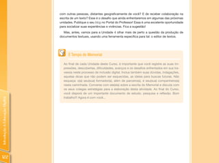 com outras pessoas, distantes geograficamente de você? E de receber colaboração na
                                escrita de um texto? Esse é o desafio que ainda enfrentaremos em algumas das próximas
                                unidades. Publique o seu blog no Portal do Professor! Essa é uma excelente oportunidade
                                para socializar suas experiências e vivências. Fica a sugestão!
                                  Mas, antes, vamos para a Unidade 4 olhar mais de perto a questão da produção de
                                documentos textuais, usando uma ferramenta específica para tal: o editor de textos.




                                      É Tempo de Memorial

                                  Ao final de cada Unidade deste Curso, é importante que você registre as suas im-
                                  pressões, descobertas, dificuldades, avanços e os desafios enfrentados em sua tra-
                                  vessia neste processo de inclusão digital. Inclua também suas dúvidas, indagações,
                                  aquelas dicas que não podem ser esquecidas, as ideias para buscas futuras. Não
                                  esqueça: o(a) seu(sua) formador(a), além de parceiro(a), é seu(sua) companheiro(a)
                                  nesta caminhada. Converse com ele(ela) sobre a escrita do Memorial e discuta com
                                  os seus colegas estratégias para a elaboração desta atividade. Ao final do Curso,
                                  você disporá de um importante documento de estudo, pesquisa e reflexão. Bom
                                  trabalho!!! Agora é com você...
Introdução à Educação Digital




122
 