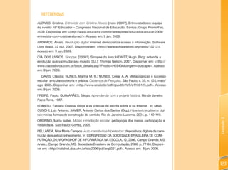 REFERêNCIAS
ALONSO, Cristina. Entrevista com Cristina Alonso [maio 2009?]. Entrevistadores: equipe
do evento 16° Educador – Congresso Nacional de Educação. Santos: Grupo PromoFair,
2009. Disponível em: <http://www.educador.com.br/entrevistas/educador-educar-2009/
entrevista-com-cristina-alonso/>. Acesso em: 9 jun. 2009.
ANDRADE, Álvaro. Revolução digital: internet democratiza acesso à informação. Software
Livre Brasil. 22 out. 2007. Disponível em: <http://www.softwarelivre.org/news/10212>.
Acesso em: 9 jun. 2009.
CIA. DOS LIVROS. Sinopse. [2009?]. Sinopse do livro: HEWITT, Hugh. Blog: entenda a
revolução que vai mudar seu mundo. [S.l.]: Thomas Nelson, 2007. Disponível em: <http://
www.ciadoslivros.com.br/book_details.asp?ProdId=HE6436&origem=buscape>. Acesso
em: 9 jun. 2009.
  DAVIS, Claudia; NUNES, Marina M. R.; NUNES, Cesar A. A. Metacognição e sucesso
escolar: articulando teoria e prática. Cadernos de Pesquisa. São Paulo, v. 35, n. 125, maio/
ago. 2005. Disponível em: <http://www.scielo.br/pdf/cp/v35n125/a1135125.pdf>. Acesso
em: 9 jun. 2009.
FREIRE, Paulo; GUIMARÃES, Sérgio. Aprendendo com a própria história. Rio de Janeiro:
Paz e Terra, 1987.
KOMESU, Fabiana Cristina. Blogs e as práticas de escrita sobre si na Internet. In: MAR-
CUSCHI, Luiz Antonio; XAVIER, Antonio Carlos dos Santos (Org.). Hipertexto e gêneros digi-
tais: novas formas de construção do sentido. Rio de Janeiro: Lucerna, 2004, p. 110-119.




                                                                                               Unidade 3
OROFINO, Maria Isabel. Mídias e mediação escolar: pedagogia dos meios, participação e
visibilidade. São Paulo: Cortez, 2005.
PELLANDA, Nize Maria Campos. Auto-narrativas e hipertextos: dispositivos digitais de cons-
trução de sujeito/conhecimento. In: CONGRESSO DA SOCIEDADE BRASILEIRA DE COM-
PUTAÇÃO, 26; WORKSHOP DE INFORMÁTICA NA ESCOLA, 12, 2006, Campo Grande, MS,
Anais... Campo Grande, MS: Sociedade Brasileira de Computação, 2006. p. 77-84. Disponí-
vel em: <http://natalnet.dca.ufrn.br/sbc2006/pdf/arq0221.pdf>. Acesso em: 8 jun. 2009.



                                                                                               123
 