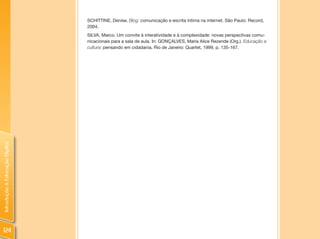 SCHITTINE, Denise. Blog: comunicação e escrita íntima na internet. São Paulo: Record,
                                2004.
                                SILVA, Marco. Um convite à interatividade e à complexidade: novas perspectivas comu-
                                nicacionais para a sala de aula. In: GONÇALVES, Maria Alice Rezende (Org.). Educação e
                                cultura: pensando em cidadania. Rio de Janeiro: Quartet, 1999, p. 135-167.
Introdução à Educação Digital




124
 