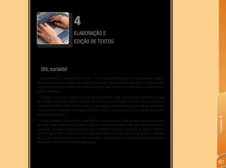 4
                         ELABORAÇÃO E
                         EDIÇÃO DE TEXTOS




  Olá, cursista!
   Na Unidade 3, tratamos de ‘blogs’. Foi um grande desafio: muitas análises, desco-
bertas, pesquisa e, sobretudo, experimentação! Agora, vamos abordar um tema muito
importante neste processo de inclusão digital que estamos vivenciando: elaboração e
edição de textos.
   Desde o início do curso, ao longo das unidades, você esteve elaborando textos nas
atividades propostas. Agora, vamos ver como se faz a edição desses textos, usando o
software BrOffice-Write. Como você já possui alguma familiaridade com edição de textos,
vamos propor reflexões mais aprofundadas acerca do potencial de uso desse recurso no
processo educativo.




                                                                                          Unidade 4
   Essa unidade é de extrema importância, porque vamos falar sobre o valor dos textos
escritos e dos editores de textos na escola e para os profissionais que trabalham com a
educação. A comunicação digital é, num primeiro momento, baseada na escrita. Mesmo
que em algum tempo sejamos todos bastante hábeis em produzir vídeos, áudios, imagens
etc., a escrita não deixará de ser importante. Provavelmente, ela assuma outros papéis
relevantes dentro da comunicação digital.




                                                                                          127
 