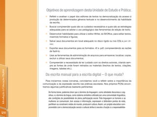 Objetivos de aprendizagem desta Unidade de Estudo e Prática:
                                  „    Refletir e analisar o papel dos editores de textos na democratização do acesso à
                                       produção de determinados gêneros textuais e no desenvolvimento da habilidade
                                       da escrita;
                                  „    Buscar compreender quais são os cuidados necessários e quais são as estratégias
                                       adequadas para se adotar o uso pedagógico das ferramentas de edição de texto;
                                  „    Desenvolver habilidades para utilizar o editor Writer, do BrOffice, para editar textos,
                                       inserindo formatos e figuras;
                                  „    Salvar seus documentos em local adequado no disco rígido ou nos CDs e pen dri-
                                       ves;
                                  „    Exportar seus documentos para os formatos .rtf e .pdf, compreendendo as razões
                                       de fazê-lo;
                                  „    Usar as ferramentas de administração de arquivos para armazenar, localizar, copiar,
                                       excluir e utilizar seus documentos;
                                  „    Compreender a necessidade de ter cuidado com os direitos autorais, citando sem-
                                       pre as fontes de onde foram retirados os materiais (trechos de textos, citações,
                                       imagens, tabelas etc.).
Introdução à Educação Digital




                                  Da escrita manual para a escrita digital – O que muda?
                                   Para iniciarmos nossa conversa, convidamos você a refletir sobre a importância da
                                comunicação e da expressão escrita nas práticas escolares. Nos próprios PCNs encon-
                                tramos algumas justificativas bastante pertinentes:

                                      De forma breve, podemos dizer que o domínio da linguagem, como atividade discursiva e cog-
                                      nitiva, e o domínio da língua, como sistema simbólico utilizado por uma comunidade linguística,
                                      são condições de possibilidade de plena participação social. Pela linguagem os homens e as
                                      mulheres se comunicam, tem acesso à informação, expressam e defendem pontos de vista,
                                      partilham ou constroem visões de mundo, produzem cultura. Assim, um projeto educativo com-
                                      prometido com a democratização social e cultural atribui à escola a função e a responsabilida-

128
 