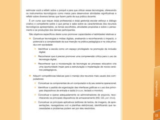 estimular você a refletir sobre o porquê e para que utilizar essas tecnologias, oferecendo
os instrumentos tecnológicos como meios para desenvolver atividades significativas e
refletir sobre diversos temas que fazem parte de sua prática docente.
   É um curso que requer do(a) professor(a) e do(a) gestor(a) escolar esforço e diálogo
criativo e competente sobre o que pensa e sabe sobre as características dos recursos
tecnológicos apresentados, os temas escolhidos, atividades propostas e sobre o pensa-
mento e as produções dos demais participantes.
  São objetivos específicos deste curso promover capacidades e habilidades relativas a:
  „ Conceituar tecnologias e mídias digitais, analisando e reconhecendo o impacto, o
    potencial e a complexidade da sua inserção na prática pedagógica e na vida priva-
    da e em sociedade:
        „   Identificar a escola como um espaço privilegiado na promoção da inclusão
             digital;
        „ Reconhecer que é preciso promover uma compreensão crítica para o uso da
          tecnologia digital;
        „ Reconhecer que a incorporação da tecnologia ao processo educativo cria
          uma oportunidade ímpar para a estruturação e implantação de novos cená-
          rios pedagógicos.

  „   Adquirir competências básicas para o manejo dos recursos mais usuais dos com-
      putadores:




                                                                                             Apresentação
        „ Conceituar os componentes de um computador e do seu sistema operacional;
        „ Identificar o padrão de organização das interfaces gráficas e o uso dos princi-
           pais dispositivos de entrada e saída (mouse, teclado e monitor);
        „ Conceituar e operar adequadamente os administradores de arquivos, reco-
          nhecendo os principais dispositivos de armazenamento (HD, CD, pen drive);
        „ Conceituar os principais aplicativos (editores de textos, de imagens, de apre-
          sentações, navegadores web e planilhas eletrônicas), identificando que ne-
          cessidades e problemas podem ser por eles resolvidos;


                                                                                              13
 