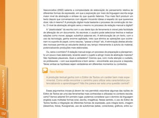 Vasconcellos (2002) salienta a complexidade de elaboração do pensamento relativa às
                                diferentes formas de expressão, em que a exposição por meio da linguagem escrita exige
                                maior nível de abstração e síntese do que quando falamos. Fica mais fácil produzir um
                                texto depois que conversamos com alguém trocando ideias a respeito do que queremos
                                dizer, não é mesmo? A produção digital muda bastante o processo de construção do tex-
                                to. O nível de abstração atingido seria o mesmo no processo de redação manual e digital?
                                   A “plasticidade” da escrita com o uso deste tipo de ferramenta é visível pela facilidade
                                de alteração de um documento. Ao escrever, o usuário pode selecionar trechos e realizar
                                edições como mover, apagar, substituir palavras etc. A estruturação de um texto, com o
                                uso da tecnologia, ganha enorme agilidade, visto que elimina as operações que ocorre-
                                riam no suporte do papel, como rasuras, “passar a limpo” etc. A eliminação destas ativida-
                                des morosas permite ao estudante dedicar seu tempo inteiramente à autoria do material,
                                potencializando produções mais elaboradas.
                                   Ou, seria o contrário? A redação manual exige um processo de preparação e planejamen-
                                to um pouco mais elaborado, levando assim o sujeito a atingir níveis de abstração maiores?
                                São hipóteses plausíveis. Qual a verdadeira? Cremos que, com muita atenção e cuidado,
                                os professores – com sua experiência e bom senso – encontrarão aos poucos a resposta.
                                Talvez ambas as hipóteses sejam verdadeiras em diferentes momentos ou contextos.
Introdução à Educação Digital




                                      Para Refletir
                                  A produção textual ganha com o Editor de Textos um caráter bem mais expe-
                                  rimental. Como então encontrar o caminho para utilizar esta característica po-
                                  tencializando a aprendizagem? Não lhe parece ser esta uma questão central?

                                   Esses argumentos iniciais já devem ter nos permitido vislumbrar algumas das razões do
                                Editor de Textos ser uma das ferramentas mais conhecidas e utilizadas no contexto escolar,
                                certo? Vamos adiante! Em primeiro lugar, podemos considerar que o domínio da linguagem
                                engloba suas múltiplas formas (oral, escrita, imagética). Nesse sentido, o uso do Editor de
                                Textos facilita a integração de diferentes formas de expressão, pois integra texto, imagem
                                (desenhos, fotos), fluxogramas, uso de autoformas (setas, conectores), gráficos, entre ou-


132
 