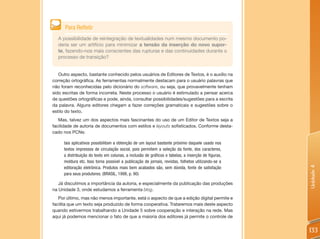 tros.
        Para Refletir
   A possibilidade de reintegração de textualidades num mesmo documento po-
   deria ser um artifício para minimizar a tensão da inserção do novo supor-
   te, fazendo-nos mais conscientes das rupturas e das continuidades durante o
   processo de transição?


   Outro aspecto, bastante conhecido pelos usuários de Editores de Textos, é o auxílio na
correção ortográfica. As ferramentas normalmente destacam para o usuário palavras que
não foram reconhecidas pelo dicionário do software, ou seja, que provavelmente tenham
sido escritas de forma incorreta. Neste processo o usuário é estimulado a pensar acerca
de questões ortográficas e pode, ainda, consultar possibilidades/sugestões para a escrita
da palavra. Alguns editores chegam a fazer correções gramaticais e sugestões sobre o
estilo do texto.
   Mas, talvez um dos aspectos mais fascinantes do uso de um Editor de Textos seja a
facilidade de autoria de documentos com estilos e layouts sofisticados. Conforme desta-
cado nos PCNs:

        tais aplicativos possibilitam a obtenção de um layout bastante próximo daquele usado nos
        textos impressos de circulação social, pois permitem a seleção da fonte, dos caracteres,
        a distribuição do texto em colunas, a inclusão de gráficos e tabelas, a inserção de figuras,
        moldura etc. Isso torna possível a publicação de jornais, revistas, folhetos utilizando-se a




                                                                                                       Unidade 4
        editoração eletrônica. Produtos mais bem acabados são, sem dúvida, fonte de satisfação
        para seus produtores. (BRASIL, 1998, p. 90)

   Já discutimos a importância da autoria, e especialmente da publicação das produções
na Unidade 3, onde estudamos a ferramenta blog.
   Por último, mas não menos importante, está o aspecto de que a edição digital permite e
facilita que um texto seja produzido de forma cooperativa. Trataremos mais deste aspecto
quando estivermos trabalhando a Unidade 5 sobre cooperação e interação na rede. Mas
aqui já podemos mencionar o fato de que a maioria dos editores já permite o controle de


                                                                                                       133
 