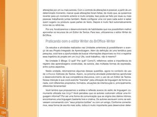 alterações por um ou mais autores. Com o controle de alterações é possível, a partir de um
                                determinado momento, marcar quais alterações foram feitas, de modo que, se quisermos
                                reverter para um momento anterior é muito simples. Isso pode ser feito por duas ou mais
                                pessoas trabalhando juntas também. Basta configurar uma cor para cada autor e saber
                                quem sugeriu ou produziu quais partes do texto. Depois é muito fácil automaticamente
                                inclui-las ou retirá-las.
                                  Por ora, focalizaremos o desenvolvimento de habilidades que nos possibilitem melhor
                                aproveitar os recursos de um Editor de Textos. Para isso, utilizaremos o editor Writer do
                                BrOffice.

                                  Praticando com o editor Writer do BrOffice-Writer
                                   Os estudos e atividades realizados nas Unidades anteriores já possibilitaram o avan-
                                ço de seu Projeto Integrado de Aprendizagem. Além da definição de uma temática para
                                pesquisa, você teve a oportunidade de buscar informações disponíveis na Web e registrar
                                essa trajetória do projeto em um blog! Ufa, você trabalhou, não é mesmo?
                                   Na Unidade 3 (Blogs: O quê? Por quê? Como?), refletimos sobre a importância do
                                registro das aprendizagens construídas, da autoria, das múltiplas formas de expressão,
                                entre outros aspectos.
Introdução à Educação Digital




                                   Nesta unidade, retomaremos algumas dessas questões, agora no contexto de uso
                                de softwares Editores de Textos. Assim, na próxima atividade pretendemos aprofundar
                                o desenvolvimento de sua competência discursiva, com o uso de um Editor de Textos.
                                Nossa intenção é que você exercite “transitar” pela utilização da linguagem de forma va-
                                riada, com diferentes propósitos, formatos, situações de interlocução e, principalmente,
                                diferentes ferramentas!
                                   Você lembra que propusemos a análise e reflexão acerca do estilo de linguagem co-
                                mumente utilizada nos blogs? Você percebeu que os autores costumam utilizar uma lin-
                                guagem informal? Por ser uma forma de comunicação que se origina dos diários íntimos,
                                encontramos uma linguagem bastante livre e criativa. Os autores escrevem como se esti-
                                vessem conversando com “seus próprios botões” ou com um amigo. Conforme comenta-
                                mos, essa forma de escrita mais solta, lúdica é muito importante para desenvolver deter-


134
 