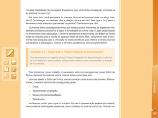 minadas habilidades de expressão. Esperamos que você tenha conseguido incorporá-la
ao escrever no seu blog!
    Por outro lado, você escreveria de maneira informal se fosse escrever um artigo cien-
tifico? Ou entregar um relatório para a direção de sua escola? Será que o blog seria a
ferramenta mais adequada para esses propósitos? Certamente que não!
   Da mesma forma que proporcionamos aos nossos alunos momentos de expressão livre,
também precisamos ensiná-los a seguir a formalidade da norma culta. E, para cada ocasião
há ferramentas mais adequadas. Conforme abordamos anteriormente, um Editor de Textos
pode ser utilizado para a escrita de qualquer estilo de texto. Mas, certamente, será a ferra-
menta mais adequada para a produção de textos científicos, pois oferece diversos recursos
que facilitam a adequação a normas e formatos acadêmicos. Vamos experimentar?



    Atividade 4.2 - Registrando o Projeto Integrado de Aprendizagem
    Que tal preparar um registro de seu Projeto Integrado de Aprendizagem na forma
    de um relatório? Você poderia utilizar esse relatório para surpreender a direção
    de sua escola.


   Para iniciarmos nosso trabalho, é necessário abrirmos (carregarmos) nosso Editor de
Textos. Seu(sua) formador(a) vai lhe orientar sobre como fazer isto.
  Uma vez aberto o Editor de Textos, vamos começar a estruturar o documento. Minima-
mente, o relatório deve conter as seguintes partes:




                                                                                                Unidade 4
  „ Capa;
  „ Apresentação do projeto;
  „ Desenvolvimento/resultados;
  „ Referências.
  Iniciaremos, então, pela capa do trabalho. Por ser a apresentação externa do material,
deve sintetizar informações essenciais, como contexto no qual foi produzido, título do tra-


                                                                                                135
 