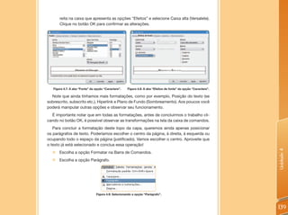 reita na caixa que apresenta as opções “Efeitos” e selecione Caixa alta (Versalete).
       Clique no botão OK para confirmar as alterações.




   Figura 4.7: A aba “Fonte” da opção “Caractere”.   Figura 4.8: A aba “Efeitos de fonte” da opção “Caractere”.

  Note que ainda tínhamos mais formatações, como por exemplo, Posição do texto (se
sobrescrito, subscrito etc.), Hiperlink e Plano de Fundo (Sombreamento). Aos poucos você
poderá manipular outras opções e observar seu funcionamento.
  É importante notar que em todas as formatações, antes de concluirmos o trabalho cli-
cando no botão OK, é possível observar as transformações na tela da caixa de comandos.
   Para concluir a formatação deste topo da capa, queremos ainda apenas posicionar
os parágrafos de texto. Poderíamos escolher o centro da página, à direita, à esquerda ou
ocupando todo o espaço da página (justificado). Vamos escolher o centro. Aproveite que
o texto já está selecionado e conclua essa operação!




                                                                                                                  Unidade 4
  „ Escolha a opção Formatar na Barra de Comandos.
  „ Escolha a opção Parágrafo.




                                Figura 4.9: Selecionando a opção “Parágrafo”.



                                                                                                                  139
 
