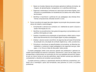 „   Operar as funções básicas dos principais aplicativos (editores de textos, de
                                           imagens, de apresentações, navegadores web e planilhas eletrônicas);
                                       „   Organizar e sistematizar conteúdos em vários tipos de formatos digitais, reco-
                                           nhecendo as possibilidades de transferências de dados entre estes diferen-
                                           tes formatos;
                                       „   Identificar e reconhecer o potencial de uso pedagógico das diversas ferra-
                                            mentas computacionais utilizadas durante o curso.

                                  „   Tomar consciência do papel das redes digitais na promoção dos processos coope-
                                      rativos de trabalho e aprendizagem:
                                       „   Compreender a estrutura do conteúdo web, habilitando-se assim a buscar e
                                           avaliar informações da web;
                                       „   Identificar os procedimentos mais gerais de segurança e privacidade ao com-
                                            partilhar informações em rede;
                                       „   Analisar a importância da cooperação no aprendizado e refletir sobre a impor-
                                           tância das ferramentas de comunicação digital na prática pedagógica;
                                       „   Analisar o alcance social e econômico de algumas das principais ferramentas
                                           de produção e/ou veiculação de conteúdo digital (blogs, wikis, youtube etc.);
Introdução à Educação Digital




                                       „   Conceituar e reconhecer as especificidades comunicativas, as diferentes tex-
                                           tualidades e o potencial e papel pedagógicos dos seguintes serviços: bate-
                                           papo, e-mail, fóruns e listas de discussão, redes sociais.
                                   O projeto pedagógico deste curso procurou garantir aos professores e gestores es-
                                colares oportunidades de exercício consciente, autonônomo e ativo de seu papel como
                                protagonistas e interlocutores na construção de uma nova realidade educacional. Espera-
                                se que, ao mesmo tempo em que são aprendizes, sejam também autores que valorizam e
                                compreendem a relevância de socializar suas produções.
                                   O projeto priorizou a prática e o aprendizado através de dinâmicas cooperativas, con-
                                tando com a orientação e apoio dos formadores, seus parceiros no curso e na prática
                                profissional.


     14
 
