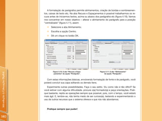 A formatação de parágrafos permite alinhamentos, criação de bordas e sombreamen-
                                tos, caixas de texto etc. Na aba Recuos e Espaçamentos é possível trabalharmos os re-
                                cuos antes de iniciarmos textos, acima ou abaixo dos parágrafos etc (figura 4.10). Vamos
                                nos concentrar em nosso objetivo – alterar o alinhamento do parágrafo para a posição
                                “centralizado” (figura 4.11), assim:
                                  „ Selecione a aba Alinhamento;
                                  „ Escolha a opção Centro;
                                  „ Dê um clique no botão OK.




                                        Figura 4.10: A aba “Recuos e Espa-           Figura 4.11: A aba “Alinhamento”
Introdução à Educação Digital




                                         çamentos” da opção “Parágrafo”.                  da opção “Parágrafo”.


                                  Com estas informações básicas, envolvendo formatação de fonte e de parágrafo, você
                                poderá concluir sua capa editando os demais itens.
                                  Experimente outras possibilidades. Faça o seu estilo. Viu como não é tão difícil? Se
                                você estiver com alguma dificuldade, procure o(a) formador(a) e peça orientações. Prati-
                                que bastante, repita as operações sempre que possível, pois, com o tempo, você estará
                                mais ágil. E, lembre-se, não tenha medo de ser curioso(a), testando e experimentando o
                                uso de outros recursos que o sistema oferece e que nós não abordamos.



                                  Pratique sempre que puder!


140
 