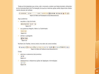 Todas as formatações que vimos, até o momento, podem ser feitas também utilizando-
se da chamada Barra de Formatação (na qual as mesmas ações estão disponíveis direta-
mente através de botões):


                        Figura 4.12: Barra de Formatação do Linux Educacional 3.0.


  Aqui podemos:
  „ escolher o tipo de fonte:


                Figura 4.13

  „   se queremos Negrito, Itálico ou Sublinhado:


       Figura 4.14

  „   alinhar o parágrafo:


        Figura 4.15


  Na Barra de Tarefas, temos ainda uma série de outros botões:


                              Figura 4.16: Barra de Tarefas do Linux Educacional 3.0.

  Onde:




                                                                                        Unidade 4
  „ abrimos e salvamos documentos:

      Figura 4.17

  „   desfazemos e refazemos ações de digitação e formatação:

      Figura 4.18




                                                                                        141
 