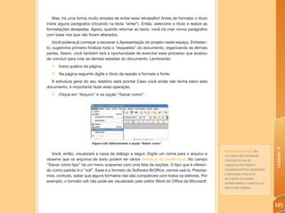 Mas, há uma forma muito simples de evitar esse retrabalho! Antes de formatar o título
insira alguns parágrafos (clicando na tecla “enter”). Então, selecione o título e realize as
formatações desejadas. Agora, quando retornar ao texto, você irá criar novos parágrafos
com base nos que não foram alterados.
   Você poderia já começar a escrever a Apresentação do projeto neste espaço. Entretan-
to, sugerimos primeiro finalizar todo o “esqueleto” do documento, organizando as demais
partes. Assim, você também terá a oportunidade de exercitar esse processo que acabou
de concluir para criar as demais sessões do documento. Lembrando:
  „ Insira quebra de página;
  „ Na página seguinte digite o título da sessão e formate a fonte.
  A estrutura geral do seu relatório está pronta! Caso você ainda não tenha salvo este
documento, é importante fazer essa operação.
  „ Clique em “Arquivo” e na opção “Salvar como”.




                          Figura 4.23: Selecionando a opção “Salvar como”.




                                                                                                                                  Unidade 4
                                                                                               Formatos de codificação são,
  Você, então, visualizará a caixa de diálogo a seguir. Digite um nome para o arquivo e        no contexto aqui mencionado,
observe que os arquivos de texto podem ter vários formatos de codificação. No campo            o formato com que um
“Salvar como tipo” há um menu suspenso com uma lista de opções. O tipo que é ofereci-          conjunto de informações é
do como padrão é o “odt”. Esse é o formato do Software BrOffice, vamos usá-lo. Precisa-        computacionalmente representado
                                                                                               e reconhecido. Trata-se de
mos, contudo, saber que alguns formatos não são compatíveis com todos os editores. Por
                                                                                               um conjunto de símbolos
exemplo, o formato odt não pode ser visualizado pelo editor Word do Office da Microsoft.       predeterminados e aceitos por um
                                                                                               determinado software.




                                                                                                                                  145
 