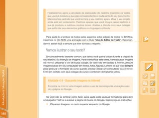 Finalizaremos agora a atividade de elaboração do relatório inserindo os textos
                                    que você já produziu e que são correspondentes a cada parte do seu documento.
                                    Não estamos pedindo que você termine o seu relatório agora, afinal o seu projeto
                                    ainda está em andamento. Pedimos apenas que você integre nesse relatório o
                                    que já produziu e publicou noutros locais. Analise e discuta com seus colegas
                                    que estilo dar aos elementos gráficos e a linguagem utilizada.


                                   Para ajudá-lo a lembrar de todos estes aspectos sobre edição de textos no BrOffice,
                                inserimos no CD-ROM uma animação com o título “Uso do Editor de Texto”. Recomen-
                                damos assisti-la já e sempre que tiver dúvidas a respeito.


                                  Vamos ilustrar o seu texto?
                                   Um procedimento bastante comum, que talvez você queira utilizar durante a criação de
                                seu relatório, é a inserção de imagens. Para exemplificar esta tarefa, vamos buscar imagens
                                na Internet, utilizando o site de busca Google. Se você não tem acesso à Internet, procure
                                imagens salvas em seu computador (em textos, fotos, figuras). Lembre-se que você sempre
                                pode procurar o formador do curso quando precisar utilizar um computador ou a Internet.
Introdução à Educação Digital




                                Entre em contato com seus colegas de curso e combinem de trabalhar juntos.



                                    Atividade 4.4 - Buscando imagens na Internet
                                    Encontre na Internet uma imagem sobre o uso da tecnologia da educação usan-
                                    do a página do Google.


                                   Se você não se lembrar como fazer, peça ajuda ao(à) seu(sua) formador(a) para abrir
                                o navegador FireFox e acessar a página de busca do Google. Depois siga as instruções:
                                  „ Clique em Imagens, no canto superior esquerdo do Google.



148
 