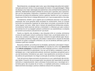 Reconhecemos, ao planejar este curso, que a tecnologia educativa tem poten-
cial para promover novos e ricos processos de ensino e de aprendizagem. Neles
se alcança uma maior valorização da autonomia e dos conhecimentos prévios do
aprendiz, deslocando-se assim a ênfase do ensinar para o aprender, para a aprendiza-
gem por livre descoberta, colaborativa, cooperativa e ativa. Isto pode levar a um redimen-
sionamento da prática de professores, alunos e gestores, fazendo com que a escola ex-
trapole seus limites físicos e interaja efetivamente com o que se passa dentro e fora dela.
   Consideramos, também, que é urgente que os professores assumam o seu papel na
preparação das novas gerações desta sociedade do conhecimento. Entre os cursistas
encontram-se professores e gestores de várias áreas curriculares, provenientes de dife-
rentes lugares, com sexo, idade, tipos e tempos de experiências profissionais variados.
Consideramos tarefa essencial valorizar a diversidade e a diferença que cada cursista e
formador(a) traz em sua bagagem pessoal e profissional e as características e condições
do contexto sociocultural e educacional em que atuam.
   Quanto ao desenho das atividades e das interações entre os cursistas, priorizamos
a busca de significação cultural e profissional. Desse modo, as atividades partem da vi-
vência dos cursistas e propõem um processo constante de ação-reflexão-ação. Busca-
mos atividades complexas, integradas, articuladas e coesas entre si, através da retomada
constante de ações e produções anteriores e do uso de temáticas definidas a partir do
interesse e perfil dos cursistas.
   Buscamos, também, ao confeccionar as atividades, aprofundar a articulação e integra-
ção entre atividades de construção conceitual com aquelas de cunho mais operacional
e de reflexão pedagógica. Acreditamos que esta integração promove o desenvolvimento




                                                                                              Apresentação
de posturas autônomas de aprendizado, uma vez que se efetiva e estabelece a partir de
estratégias que, o mais rapidamente possível, promovam resultados perceptíveis para o
uso das ferramentas. Entendemos que, assim, mais rapidamente, se promove um senso
de potência de aprendizado e se chega à construção de sentidos e de significados.
   Tudo isto promove desenvolvimento da autonomia no uso e aprendizado das tecnolo-
gias digitais. Enquanto não se conseguir gerar nas pessoas esta capacidade de aprender
autônoma e cooperativamente, toda a promessa revolucionária que a tecnologia da in-
formática gerou não vai passar de um sonho, e a realidade pode piorar, à medida que o
desenvolvimento tecnológico acentue a distância cultural entre as pessoas.

                                                                                               15
 