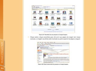 Figura 4.27: Resultado de uma pesquisa no Google Imagens.

                                „   Clique sobre a figura escolhida para vê-la em sua página de origem (em nosso
                                    exemplo, a imagem escolhida está mostrada na parte superior da página a seguir):
Introdução à Educação Digital




                                                Figura 4.28: Figura selecionada da pesquisa no Google Imagens.



150
 