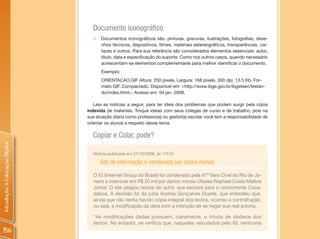 Documento iconográfico
                                  „   Documentos iconográficos são: pinturas, gravuras, ilustrações, fotografias, dese-
                                      nhos técnicos, dispositivos, filmes, materiais estereográficos, transparências, car-
                                      tazes e outros. Para sua referência são considerados elementos essenciais: autor,
                                      título, data e especificação do suporte. Como nos outros casos, quando necessário
                                      acrescentam-se elementos complementares para melhor identificar o documento.
                                      Exemplo:
                                      ORIENTACAO.GIF Altura: 250 pixels, Largura: 168 pixels. 300 dpi. 13.5 Kb. For-
                                      mato GIF. Compactado. Disponível em: <http://www.ibge.gov.br/ibgeteen/testan-
                                      do/index.html>. Acesso em: 04 jan. 2008.

                                   Leia as notícias a seguir, para ter ideia dos problemas que podem surgir pela cópia
                                indevida de materiais. Troque ideias com seus colegas de curso e de trabalho, pois na
                                sua atuação diária como professor(a) ou gestor(a) escolar você tem a responsabilidade de
                                orientar os alunos a respeito desse tema.

                                  Copiar e Colar, pode?
Introdução à Educação Digital




                                  Notícia publicada em 27/10/2006, às 17h10

                                      Site de informação é condenado por danos morais

                                  O IG (Internet Group do Brasil) foi condenado pela 47ª Vara Cível do Rio de Ja-
                                  neiro a indenizar em R$ 20 mil por danos morais Ulisses Raphael Costa Mattos
                                  Júnior. O site plagiou textos do autor, que escreve para o concorrente Coca-
                                  daboa. A decisão foi da juíza Andréa Gonçalves Duarte, que entendeu que,
                                  ainda que não tenha havido cópia integral dos textos, ocorreu a contrafração,
                                  ou seja, a modificação da obra com a intenção de se negar sua real autoria.

                                  “As modificações dadas possuem, claramente, o intuito de disfarce dos
                                  textos. No entanto, se verifica que, naqueles veiculados pelo IG, nenhuma
156
 