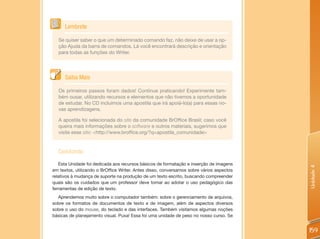 Lembrete

  Se quiser saber o que um determinado comando faz, não deixe de usar a op-
  ção Ajuda da barra de comandos. Lá você encontrará descrição e orientação
  para todas as funções do Writer.




      Saiba Mais

  Os primeiros passos foram dados! Continue praticando! Experimente tam-
  bém ousar, utilizando recursos e elementos que não tivemos a oportunidade
  de estudar. No CD incluímos uma apostila que irá apoiá-lo(a) para essas no-
  vas aprendizagens.

  A apostila foi selecionada do site da comunidade BrOffice Brasil; caso você
  queira mais informações sobre o software e outros materiais, sugerimos que
  visite esse site: <http://www.broffice.org/?q=apostila_comunidade>


  Concluindo
   Esta Unidade foi dedicada aos recursos básicos de formatação e inserção de imagens




                                                                                          Unidade 4
em textos, utilizando o BrOffice Writer. Antes disso, conversamos sobre vários aspectos
relativos à mudança de suporte na produção de um texto escrito, buscando compreender
quais são os cuidados que um professor deve tomar ao adotar o uso pedagógico das
ferramentas de edição de texto.
  Aprendemos muito sobre o computador também: sobre o gerenciamento de arquivos,
sobre os formatos de documentos de texto e de imagem, além de aspectos diversos
sobre o uso do mouse, do teclado e das interfaces. Também visitamos algumas noções
básicas de planejamento visual. Puxa! Essa foi uma unidade de peso no nosso curso. Se


                                                                                          159
 