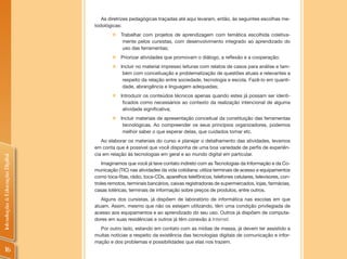 As diretrizes pedagógicas traçadas até aqui levaram, então, às seguintes escolhas me-
                                todológicas:
                                        „   Trabalhar com projetos de aprendizagem com temática escolhida coletiva-
                                             mente pelos cursistas, com desenvolvimento integrado ao aprendizado do
                                             uso das ferramentas;
                                        „   Priorizar atividades que promovam o diálogo, a reflexão e a cooperação;
                                        „   Incluir no material impresso leituras com relatos de casos para análise e tam-
                                             bém com conceituação e problematização de questões atuais e relevantes a
                                             respeito da relação entre sociedade, tecnologia e escola. Fazê-lo em quanti-
                                             dade, abrangência e linguagem adequadas;
                                        „   Introduzir os conteúdos técnicos apenas quando estes já possam ser identi-
                                             ficados como necessários ao contexto da realização intencional de alguma
                                             atividade significativa;
                                        „   Incluir materiais de apresentação conceitual da constituição das ferramentas
                                             tecnológicas. Ao compreender os seus princípios organizadores, podemos
                                             melhor saber o que esperar delas, que cuidados tomar etc.
                                   Ao elaborar os materiais do curso e planejar o detalhamento das atividades, levamos
                                em conta que é possível que você disponha de uma boa variedade de perfis de experiên-
                                cia em relação às tecnologias em geral e ao mundo digital em particular.
Introdução à Educação Digital




                                    Imaginamos que você já teve contato indireto com as Tecnologias da Informação e da Co-
                                municação (TIC) nas atividades da vida cotidiana: utiliza terminais de acesso e equipamentos
                                como toca-fitas, rádio, toca-CDs, aparelhos telefônicos, telefones celulares, televisores, con-
                                troles remotos, terminais bancários, caixas registradoras de supermercados, lojas, farmácias,
                                casas lotéricas, terminais de informação sobre preços de produtos, entre outros.
                                   Alguns dos cursistas, já dispõem de laboratório de informática nas escolas em que
                                atuam. Assim, mesmo que não os estejam utilizando, têm uma condição privilegiada de
                                acesso aos equipamentos e ao aprendizado do seu uso. Outros já dispõem de computa-
                                dores em suas residências e outros já têm conexão à Internet.
                                  Por outro lado, estando em contato com as mídias de massa, já devem ter assistido a
                                muitas notícias a respeito da existência das tecnologias digitais de comunicação e infor-
                                mação e dos problemas e possibilidades que elas nos trazem.
     16
 