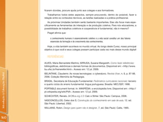 ficaram dúvidas, procure ajuda junto aos colegas e aos formadores.
                                   Trabalhamos todos estes aspectos, sempre procurando, dentro do possível, fazer a
                                relação entre os conteúdos técnicos, as tarefas realizadas e a prática profissional.
                                    As próximas Unidades também serão bastante importantes. Elas vão focar mais espe-
                                cificamente as ferramentas de interação e de produção coletiva. Para nós educadores, a
                                possibilidade de trabalhos coletivos e cooperativos é fundamental, não é mesmo?
                                  Piaget afirma que:

                                     o conhecimento humano é essencialmente coletivo e a vida social constitui um dos fatores
                                     essenciais da formação e do crescimento dos conhecimentos.

                                   Hoje, a vida também acontece no mundo virtual. Ao longo deste Curso, nosso principal
                                objetivo é que você e seus colegas possam participar cada vez mais desse mundo digital!


                                  REFERêNCIAS
                                ALVES, Maria Bernardete Martins; ARRUDA, Susana Margareth. Como fazer referências:
                                bibliográficas, eletrônicas e demais formas de documentos. Disponível em: <http://www.
                                bu.ufsc.br/framerefer.html>. Acesso em: 12 jul. 2009.
Introdução à Educação Digital




                                BELINTANE, Claudemir. As novas tecnologias: o cyberaluno. Revista Viver, n. 6, p. 87-98,
                                2006. Coleção Memória da Pedagogia.
                                BRASIL. Secretaria de Educação Fundamental. Parâmetros curriculares nacionais: terceiro
                                e quarto ciclos do ensino fundamental: língua portuguesa. Brasília: MEC/SEF, 1998.
                                PORTABLE document format. In: WIKIPÉDIA: a enciclopédia livre. Disponível em: <http://
                                pt.wikipedia.org/wiki/Pdf>. Acesso em: 12 jul. 2009.
                                SCHECHTER, Renato. BrOffice.org 2.0: Calc e Writer. São Paulo: Campus, 2008.
                                VASCONCELLOS, Celso dos S. Construção do conhecimento em sala de aula. 12. ed.
                                São Paulo: Libertad, 2002.
                                WILLIANS, Robin. Design para quem não é designer. 7. ed. São Paulo: Callis, 1995.



160
 