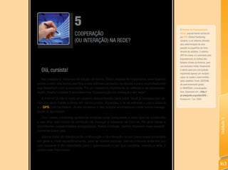 5                                                                    O Sistema de Posicionamento
                          COOPERAÇÃO                                                           Global, popularmente conhecido
                                                                                               por GPS (global Positioning
                          (OU INTERAÇÃO) NA REDE?                                              System), é um sistema utilizado
                                                                                               para determinação de uma
                                                                                               posição na superfície da Terra
                                                                                               através de satélites. O sistema
                                                                                               GPS foi criado e é controlado pelo
                                                                                               Departamento de Defesa dos
                                                                                               Estados Unidos da América, para
                                                                                               uso exclusivo militar. Atualmente
  Olá, cursista!                                                                               é aberto para uso civil gratuito,
                                                                                               requerindo apenas um receptor
                                                                                               capaz de captar o sinal emitido
   Na Unidade 4, tratamos da edição de textos. Essa Unidade foi importante, pois falamos       pelos satélites. Fonte: SISTEMA
sobre o valor dos textos escritos e dos editores de textos na escola e para os profissionais   de posicionamento global.
que trabalham com a educação. Foi um momento importante de reflexão e de experimen-            In: WIKIPÉDIA: a enciclopédia
tação. Nesta Unidade 5 abordaremos “Cooperação (ou interação) em rede”.                        livre. Disponível em: <http://
                                                                                               pt.wikipedia.org/wiki/GpS>.
   A Internet já não é mais um oceano desconhecido para você. Você já navegou por vá-          Acesso em: 7 jul. 2009.
rios dos seus mares e parou em vários portos. Aprendeu a ler as estrelas e usa a bússola
e o GPS com facilidade. Já até construiu o seu próprio ancoradouro onde outros navega-
dores já aportaram.
   Com essas metáforas quisemos enfatizar suas conquistas e dizer que ter construído




                                                                                                                                    Unidade 5
o seu blog o(a) coloca na condição de interagir e cooperar na Internet, lhe abre novas e
importantes possibilidades pedagógicas. Nesta Unidade, vamos discorrer mais especifi-
camente sobre isso.
   Vamos tratar da relevância da colaboração e da interação na web para nossa sociedade
em geral e, mais especificamente, para as nossas escolas. Vamos procurar entender por
que cooperar é tão importante para o aprendizado e por que cooperar, usando a rede, é
ainda mais importante.



                                                                                                                                    163
 