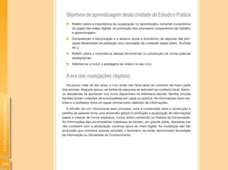 Objetivos de aprendizagem desta Unidade de Estudo e Prática
                                  „   Refletir sobre a importância da cooperação no aprendizado, tomando consciência
                                      do papel das redes digitais na promoção dos processos cooperativos de trabalho
                                      e aprendizagem;
                                  „ Compreender a estruturação e o alcance social e econômico de algumas das prin-
                                    cipais ferramentas de produção e/ou veiculação de conteúdo digital (wikis, YouTube
                                    etc.);
                                  „ Refletir sobre a importância dessas ferramentas na construção de novas práticas
                                    pedagógicas;
                                  „   Habilitar-se a incluir a postagens de vídeos no seu blog.


                                  A era das navegações (digitais)
                                    Há pouco mais de dez anos, a web ainda não fazia parte do contexto da maior parte
                                das escolas. Naquela época, as fontes de pesquisa se reduziam ao contexto local. Assim,
                                os estudantes se apoiavam nos livros disponíveis na biblioteca escolar, familiar (muitas
                                famílias tinham coleções de enciclopédias em casa) ou pública. As informações eram res-
Introdução à Educação Digital




                                tritas e o professor tinha um papel central como detentor de informações.
                                   A difusão da web revoluciona esse processo, pois a cooperação para a construção e
                                partilha de saberes toma uma dimensão global! A produção e atualização de informações
                                passa a crescer de forma explosiva, nunca antes conhecida na história da humanidade.
                                As informações das enciclopédias impressas se tornam, em grande parte, obsoletas por
                                não contarem com a atualização contínua típica do meio digital. As mudanças são tão
                                profundas que inúmeros autores estudam o fenômeno da então denominada Sociedade
                                da Informação ou Sociedade do Conhecimento.




164
 