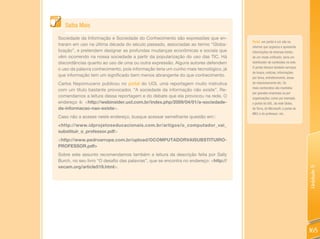 Saiba Mais

Sociedade da Informação e Sociedade do Conhecimento são expressões que en-
                                                                                      Portal: um portal é um site na
traram em uso na última década do século passado, associadas ao termo “Globa-
                                                                                      internet que organiza e apresenta
lização”, e pretendem designar as profundas mudanças econômicas e sociais que         informações de diversas fontes
vêm ocorrendo na nossa sociedade a partir da popularização do uso das TIC. Há         de um modo unificado; seria um
discordâncias quanto ao uso de uma ou outra expressão. Alguns autores defendem        distribuidor de conteúdos na web.
                                                                                      O portal oferece também serviços
o uso da palavra conhecimento, pois informação teria um cunho mais tecnológico, já
                                                                                      de busca, notícias, informações
que informação tem um significado bem menos abrangente do que conhecimento.
                                                                                      por tema, entretenimento, áreas
Carlos Nepomuceno publicou no portal do UOL uma reportagem muito instrutiva           de relacionamento etc. Os
                                                                                      mais conhecidos são mantidos
com um título bastante provocador, “A sociedade da informação não existe”. Re-
                                                                                      por grandes empresas ou por
comendamos a leitura dessa reportagem e do debate que ela provocou na rede. O         organizações, como por exemplo,
endereço é: <http://webinsider.uol.com.br/index.php/2009/04/01/a-sociedade-           o portal do UOL, da rede Globo,
da-informacao-nao-existe>.                                                            do Terra, da Microsoft; o portal do
                                                                                      MEC e do professor; etc.
Caso não a acesse neste endereço, busque acessar semelhante questão em::
<http://www.idprojetoseducacionais.com.br/artigos/o_computador_vai_
substituir_o_professor.pdf>
<http://www.pedroarrupe.com.br/upload/OCOMPUTADORVAISUBSTITUIRO-
PROFESSOR.pdf>
Sobre este assunto recomendamos também a leitura da descrição feita por Sally
Burch, no seu livro “O desafio das palavras”, que se encontra no endereço: <http://
vecam.org/article519.html>.




                                                                                                                            Unidade 5
                                                                                                                            165
 