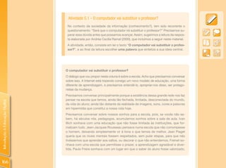 Atividade 5.1 - O computador vai substituir o professor?
                                 No contexto da sociedade da informação (conhecimento?), tem sido recorrente o
                                 questionamento: “Será que o computador irá substituir o professor?” Precisamos su-
                                 perar essa dúvida antes que possamos avançar. Assim, sugerimos a leitura da respos-
                                 ta elaborada por Andréa Cecília Ramal (2000), que incluímos a seguir neste material.
                                 A atividade, então, consiste em ler o texto “O computador vai substituir o profes-
                                 sor?”, e ao final da leitura escolher uma palavra que sintetize a sua ideia central.




                                O computador vai substituir o professor?
                                O diálogo que vou propor nesta coluna é sobre a escola. Acho que precisamos conversar
                                sobre isso. A Internet está trazendo consigo um novo modelo de educação, uma forma
                                diferente de aprendizagem, e precisamos entendê-lo, apropriar-nos disso, ser protago-
                                nistas da mudança.
                                Precisamos conversar principalmente porque a existência dessa grande rede nos faz
                                pensar na escola que temos, ainda tão fechada, limitada, desconectada do mundo,
Introdução à Educação Digital




                                da vida do aluno; ainda tão distante da realidade de imagens, sons, cores e palavras
                                em hipermídia que constitui a nossa vida hoje.
                                Precisamos conversar sobre nossos sonhos para a escola, pois, se vocês não sa-
                                bem, há séculos nós, pedagogos, acumulamos sonhos sobre a sala de aula. Ivan
                                Illich sonhava com uma educação que não fosse limitada às instituições, que for-
                                malizam tudo. Jean-Jacques Rousseau pensava numa escola que não corrompesse
                                o homem, deixando simplesmente vir à tona o que temos de melhor. Jean Piaget
                                queria que os níveis mentais fossem respeitados, sem pular etapas, para que não
                                tivéssemos que aprender aos saltos, ou decorar o que não entendemos. Freinet so-
                                nhava com uma escola que permitisse o prazer, a aprendizagem agradável e diver-
                                tida. Paulo Freire sonhava com um lugar em que o saber do aluno fosse valorizado,



166
 
