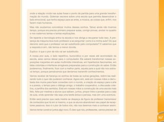 onde a relação vivida nas aulas fosse o ponto de partida para uma grande transfor-
mação do mundo. Goleman escreve sobre uma escola que permita desenvolver o
lado emocional, que tenha espaço para as artes, a música, as coisas que, enfim, nos
fazem mais humanos.
Mas não soubemos concretizar muitos desses sonhos. Talvez ainda não tivemos
tempo, porque era preciso primeiro preparar aulas, corrigir provas, anotar no quadro
e nos cadernos tantas e tantas explicações.
De repente a tecnologia entra na escola e nos obriga a recuperar tudo isso. A pre-
sença da máquina leva todo professor a se perguntar: como é a minha aula? Do que
decorre: será que o professor vai ser substituído pelo computador? E sabemos que
a resposta é sim, não temos a menor dúvida.
Explico: é que o pior de nós vai ser substituído.
A nossa pior aula, o lado repetitivo, burocrático e por vezes até acomodado da
escola, esse vamos deixar para o computador. Ele saberá transformar nossas ex-
posições maçantes em aulas multimídia interativas, em hipertextos fascinantes, em
telas coloridas e interfaces amigáveis preparadas para a construção do saber. Então
poderemos, finalmente, ficar com a melhor parte, aquela para a qual não nos sobra-
va tempo, porque pensávamos que devíamos transmitir conhecimentos.
Vamos receber de herança os sonhos de todas as outras gerações, redimi-las reali-
zando tudo o que não puderam conhecer. Agora sim, está em nossas mãos a derru-
bada dos muros para fazer conexões com o mundo, a criação do espaço para a arte
e a poesia, o tempo para o diálogo amigo, o trabalho cooperativo, a discussão cole-




                                                                                           Unidade 5
tiva, a partilha dos sentidos. Está em nossas mãos a construção de uma escola mais
feliz, feita por mestres e alunos que saibam, juntos, propor links e janelas para a sala
de aula, onde aprender não seja uma tarefa árdua e penosa, mas sim uma aventura.
Então será preciso que cada mestre se despeça da figura de professor transmissor
de conteúdos que há em si mesmo, e que os alunos abandonem seu papel de recep-
tores passivos. Isso é o pior de todos nós, não nos daremos mais a conhecer assim.
Vamos tentar construir juntos algo novo. É claro que nós, professores, vamos precisar de


                                                                                           167
 