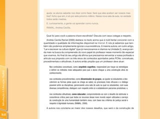 ajuda: os alunos saberão nos dizer como fazer. Será que eles aceitam ser nossos mes-
                                  tres? Acho que sim, é só por este próximo milênio. Nessa nova sala de aula, na verdade
                                  todos serão mestres.
                                  E, curiosamente, a gente vai aprender como nunca.
                                  RAMAL, Andrea Cecília.


                                  Qual foi para você a palavra-chave escolhida? Discuta com seus colegas a respeito.
                                    Andréa Cecilia Ramal (2000) destaca no texto acima que é inútil tentar concorrer com a
                                quantidade e qualidade de informações disponível na Internet. E nós já sabemos que tam-
                                bém não podemos simplesmente ignorar a sua existência. A mesma autora, em outro artigo,
                                “Ler e escrever na cultura digital” (que já mencionamos e citamos na Unidade 2), avança ain-
                                da mais na busca da compreensão do novo papel do professor nesse momento tão especial
                                que vivemos. Ao final do seu artigo ela afirma que precisamos reinventar a nossa profissão e
                                articula sua proposta com os três eixos de conteúdos apontados pelos PCNs: conceituais,
                                procedimentais e atitudinais. A autora então propõe que um professor deve atuar:

                                     Nos conteúdos conceituais, como arquiteto cognitivo, responsável por traçar as estratégias
                                     e definir os métodos mais adequados para que o aluno chegue a uma construção ativa do
Introdução à Educação Digital




                                     conhecimento;

                                     nos conteúdos procedimentais, como dinamizador de grupos, ao ajudar os estudantes a des-
                                     cobrirem as formas pelas quais se chega ao saber, os processos mais eficazes e o diálogo
                                     possível entre as disciplinas, gerenciando uma sala de aula na qual os estudantes, com suas
                                     diversas competências, dialogam com respeito entre si e estabelecem parcerias produtivas; e,

                                     nos conteúdos atitudinais, como educador, comprometendo-se com o desafio de estimular a
                                     consciência crítica para que todos os recursos desse novo mundo sejam utilizados a serviço
                                     da construção de uma humanidade também nova, com base nos critérios de justiça social e
                                     respeito à dignidade humana. (RAMAL, 2000).

                                  A autora nos conclama ao maior dos nossos desafios, que será o da construção de


168
 