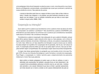 uma pedagogia intercultural baseada na abertura para o outro, reconhecendo a sua impor-
tância e privilegiando a reciprocidade, a pluralidade das vozes que constroem o sentido da
nossa existência comum. Nas palavras da autora

      a escola da cibercultura pode tornar-se o espaço de todas as vozes, todas as falas e todos os
      textos. O desafio mais instigante é o do professor, que pode finalmente reinventar-se como
      alguém que vem dialogar e criar as condições necessárias para que todas as vozes sejam
      ouvidas e cresçam juntas. (RAMAL, 2000).



   Cooperação ou Interação?
   Quer saber qual foi a palavra que escolhemos como a palavra-chave da leitura do texto
“O computador vai substituir o professor?” Nós escolhemos a palavra COOPERAR, pois
entendemos que essa palavra nos sintoniza com a postura que consideramos necessária
nesta época de tantas e tão complexas interações.
   Consideramos a palavra cooperação mais adequada do que a palavra interação, porque
esta última apenas designa a ação conjunta entre duas ou mais pessoas, com a troca de
alguns valores (materiais, emocionais, intelectuais ou éticos). Já a palavra cooperação desig-
na muito mais, refere-se a um tipo específico de interação na qual se busca que os valores
trocados estejam em equilíbrio. Em cooperação não há opressão, não há uso, nem abuso do
outro. A cooperação presume então que não só as ações sejam comuns, mas que as inten-
ções também sejam compartilhadas. Na cooperação a ação nasce de acordos transparentes.
   A origem das ideias apresentadas no parágrafo que você acabou de ler é de Jean Pia-




                                                                                                      Unidade 5
get (1973). No seu livro Estudos Sociológicos o autor formaliza o conceito de cooperação.
Para Piaget, a cooperação é o melhor caminho para o desenvolvimento da autonomia
intelectual e moral. Nas suas palavras:

      Neste sentido as relações pedagógicas só podem supor um clima de confiança, no qual a
      afetividade está compreendida. Na realidade a educação forma um todo indissociável e não
      é possível formar personalidades autônomas no domínio moral se, por outro lado, o indivíduo
      está submetido a uma coerção intelectual tal que deva se limitar a aprender passivamente,
      sem tentar descobrir por si mesmo a verdade: se ele é passivo intelectualmente não pode ser

                                                                                                      169
 