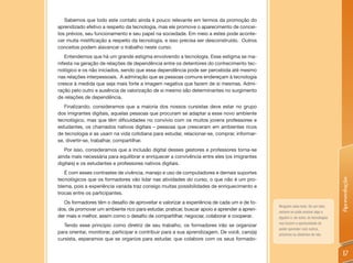 Sabemos que todo este contato ainda é pouco relevante em termos da promoção do
aprendizado efetivo a respeito da tecnologia, mas ele promove o aparecimento de concei-
tos prévios, seu funcionamento e seu papel na sociedade. Em meio a estes pode aconte-
cer muita mistificação a respeito da tecnologia, e isso precisa ser desconstruído. Outros
conceitos podem alavancar o trabalho neste curso.
   Entendemos que há um grande estigma envolvendo a tecnologia. Esse estigma se ma-
nifesta na geração de relações de dependência entre os detentores do conhecimento tec-
nológico e os não iniciados, sendo que essa dependência pode ser percebida até mesmo
nas relações interpessoais. A admiração que as pessoas comuns endereçam à tecnologia
cresce à medida que seja mais forte a imagem negativa que fazem de si mesmas. Admi-
ração pelo outro e ausência de valorização de si mesmo são determinantes no surgimento
de relações de dependência.
   Finalizando, consideramos que a maioria dos nossos cursistas deve estar no grupo
dos imigrantes digitais, aquelas pessoas que procuram se adaptar a esse novo ambiente
tecnológico, mas que têm dificuldades no convívio com os muitos jovens professores e
estudantes, os chamados nativos digitais – pessoas que cresceram em ambientes ricos
de tecnologia e as usam na vida cotidiana para estudar, relacionar-se, comprar, informar-
se, divertir-se, trabalhar, compartilhar.
   Por isso, consideramos que a inclusão digital desses gestores e professores torna-se
ainda mais necessária para equilibrar e enriquecer a convivência entre eles (os imigrantes
digitais) e os estudantes e professores nativos digitais.
   É com esses contrastes de vivência, manejo e uso de computadores e demais suportes
tecnológicos que os formadores vão lidar nas atividades do curso, o que não é um pro-




                                                                                                                                   Apresentação
blema, pois a experiência variada traz consigo muitas possibilidades de enriquecimento e
trocas entre os participantes.
   Os formadores têm o desafio de aproveitar e valorizar a experiência de cada um e de to-
                                                                                              Ninguém sabe tudo. De um lado,
dos, de promover um ambiente rico para estudar, praticar, buscar apoio e aprender a apren-    sempre se pode ensinar algo a
der mais e melhor, assim como o desafio de compartilhar, negociar, colaborar e cooperar.      alguém e, de outro, as tecnologias
                                                                                              nos trazem a oportunidade de
   Tendo esse princípio como diretriz de seu trabalho, os formadores irão se organizar
                                                                                              poder aprender com outros,
para orientar, monitorar, participar e contribuir para a sua aprendizagem. De você, caro(a)   próximos ou distantes de nós.
cursista, esperamos que se organize para estudar, que colabore com os seus formado-


                                                                                                                                    17
 