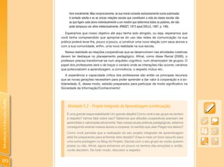 livre moralmente. Mas reciprocamente, se sua moral consiste exclusivamente numa submissão
                                     à vontade adulta e se as únicas relações sociais que constituem a vida da classe escolar são
                                     as que ligam cada aluno individualmente a um mestre que determina todos os poderes, ele não
                                     pode tampouco ser ativo intelectualmente. (PIAGET, 1973 apud DOLLE, 1987, p. 198).

                                   Esperamos que nosso objetivo até aqui tenha sido atingido, ou seja, esperamos que
                                você tenha compreendido que apropriar-se do uso das redes de comunicação na sua
                                prática poderá levar-lhe, pouco a pouco, a construir uma nova relação com seus alunos e
                                com a sua comunidade, enfim, uma nova realidade na sua escola.
                                   Nessa realidade as relações cooperativas que se desenvolvem nas atividades coletivas
                                devem ter destaque no planejamento pedagógico. Afinal, como disse Ramal (2000), o
                                professor precisa transformar-se num arquiteto cognitivo, num dinamizador de grupos. O
                                papel dos professores será o de traçar o cenário onde as interações irão ocorrer, cenários
                                que potencializem a aprendizagem, a convivência, o respeito mútuo etc.
                                   A experiência e capacidade crítica dos professores são então os principais recursos
                                que as novas gerações necessitam para poder aprender a dar valor à cooperação e à so-
                                lidariedade. E, desse modo, estarão preparados para participar de modo significativo na
                                Sociedade da Informação/Conhecimento!
Introdução à Educação Digital




                                    Atividade 5.2 - Projeto Integrado de Aprendizagem (continuação)
                                    É uma grande responsabilidade! Um grande desafio! Como você e seu grupo se sentem
                                    a respeito? Vamos falar sobre isso? Sabemos que atitudes cooperativas precisam ser
                                    aprendidas e valorizadas eticamente. Nas nossas atuais práticas pedagógicas, estamos
                                    conseguindo ensinar nossos alunos a cooperar, no sentido que Jean Piaget nos deixou?
                                    Como você percebe que a realização do seu projeto integrado de aprendizagem
                                    está lhe preparando para enfrentar este desafio? Esse é mais um bom assunto para
                                    uma outra postagem no Blog do Projeto. Decida com o seu grupo se vocês querem
                                    postar ou não. Afinal, agora entramos um pouco no terreno das emoções e, então,
                                    vocês decidem. De todo modo, discutam a respeito.


170
 