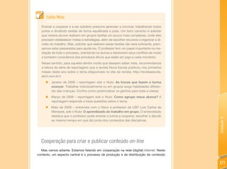 Saiba Mais

  Ensinar a cooperar e a ser solidário presume aprender a conviver, trabalhando todos
  juntos e dividindo tarefas de forma equilibrada e justa. Um bom caminho é solicitar
  que nossos alunos realizem em grupos tarefas um pouco mais complexas, onde eles
  precisem estabelecer metas e estratégias, além de escolher recursos e organizar a di-
  visão do trabalho. Mas, solicitar que realizem essas tarefas não será suficiente, preci-
  samos estar preparados para ajudá-los. O professor tem um papel importante na me-
  diação de todo o processo, orientando os alunos a resolverem seus conflitos de modo
  a tomarem consciência dos princípios éticos que estão em jogo a cada momento.
  Nesse sentido, para aqueles dentre vocês que desejem saber mais, recomendamos
  a leitura da série de reportagens que a revista Nova Escola publicou nos primeiros
  meses deste ano sobre o tema (disponíveis no site da revista: http://revistaescola.
  abril.com.br/):
     „ Janeiro de 2009 – reportagem sob o título: As trocas que fazem a turma
       avançar. Trabalhar individualmente ou em grupos exige habilidades diferen-
       tes das crianças. Confira como potencializar os ganhos para toda a classe;
     „ Março de 2009 – reportagem sob o título: Como agrupo meus alunos? A
       reportagem responde a treze questões sobre o tema;
     „ Maio de 2009 – entrevista com o físico e professor da USP Luis Carlos de
       Menezes, sob o título: O aprendizado do trabalho em grupo. O entrevistado
       destaca que o professor pode ensinar a turma a cooperar, escolher e decidir




                                                                                             Unidade 5
       ao mesmo tempo em que dá conta dos conteúdos das disciplinas.




  Cooperação para criar e publicar conteúdo on-line
  Mas vamos adiante. Estamos falando em cooperação na rede (digital) Internet. Neste
contexto, um aspecto central é o processo de produção e de distribuição de conteúdo

                                                                                             171
 