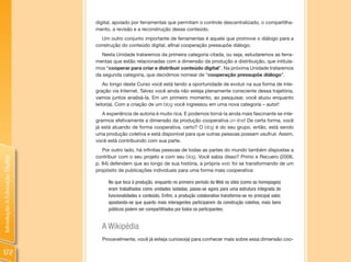 digital, apoiado por ferramentas que permitam o controle descentralizado, o compartilha-
                                mento, a revisão e a reconstrução desse conteúdo.
                                  Um outro conjunto importante de ferramentas é aquele que promove o diálogo para a
                                construção do conteúdo digital, afinal cooperação pressupõe diálogo.
                                   Nesta Unidade trataremos da primeira categoria citada, ou seja, estudaremos as ferra-
                                mentas que estão relacionadas com a dimensão da produção e distribuição, que intitula-
                                mos “cooperar para criar e distribuir conteúdo digital”. Na próxima Unidade trataremos
                                da segunda categoria, que decidimos nomear de “cooperação pressupõe diálogo”.
                                    Ao longo deste Curso você está tendo a oportunidade de evoluir na sua forma de inte-
                                gração via Internet. Talvez você ainda não esteja plenamente consciente dessa trajetória,
                                vamos juntos analisá-la. Em um primeiro momento, ao pesquisar, você atuou enquanto
                                leitor(a). Com a criação de um blog você ingressou em uma nova categoria – autor!
                                   A experiência de autoria é muito rica. E podemos torná-la ainda mais fascinante se inte-
                                grarmos efetivamente a dimensão da produção cooperativa on-line! De certa forma, você
                                já está atuando de forma cooperativa, certo? O blog é do seu grupo, então, está sendo
                                uma produção coletiva e está disponível para que outras pessoas possam usufruir. Assim,
                                você está contribuindo com sua parte.
                                   Por outro lado, há infinitas pessoas de todas as partes do mundo também dispostas a
                                contribuir com o seu projeto e com seu blog. Você sabia disso? Primo e Recuero (2006,
Introdução à Educação Digital




                                p. 84) defendem que ao longo de sua história, a própria web foi se transformando de um
                                propósito de publicações individuais para uma forma mais cooperativa:

                                     No que toca à produção, enquanto no primeiro período da Web os sites (como as homepages)
                                     eram trabalhados como unidades isoladas, passa-se agora para uma estrutura integrada de
                                     funcionalidades e conteúdo. Enfim, a produção colaborativa transforma-se no principal valor,
                                     apostando-se que quanto mais interagentes participarem da construção coletiva, mais bens
                                     públicos podem ser compartilhados por todos os participantes.


                                  A Wikipédia
                                  Provavelmente, você já esteja curioso(a) para conhecer mais sobre essa dimensão coo-

172
 