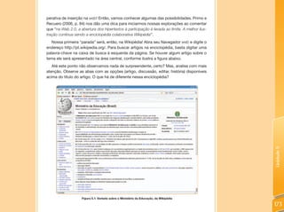 perativa de inserção na web! Então, vamos conhecer algumas das possibilidades. Primo e
Recuero (2006, p. 84) nos dão uma dica para iniciarmos nossas explorações ao comentar
que “na Web 2.0, a abertura dos hipertextos à participação é levada ao limite. A melhor ilus-
tração continua sendo a enciclopédia colaborativa Wikipédia”.
   Nossa primeira “parada” será, então, na Wikipédia! Abra seu Navegador web e digite o
endereço http://pt.wikipedia.org/. Para buscar artigos na enciclopédia, basta digitar uma
palavra-chave na caixa de busca à esquerda da página. Se houver algum artigo sobre o
tema ele será apresentado na área central, conforme ilustra a figura abaixo.
   Até este ponto não observamos nada de surpreendente, certo? Mas, analise com mais
atenção. Observe as abas com as opções (artigo, discussão, editar, história) disponíveis
acima do título do artigo. O que há de diferente nessa enciclopédia?




                                                                                                Unidade 5
                    Figura 5.1: Verbete sobre o Ministério da Educação, da Wikipédia

                                                                                                173
 