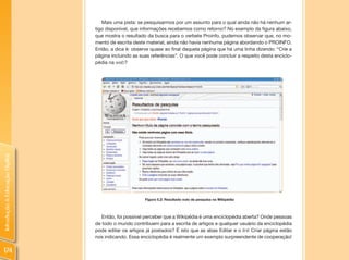 Mais uma pista: se pesquisarmos por um assunto para o qual ainda não há nenhum ar-
                                tigo disponível, que informações recebemos como retorno? No exemplo da figura abaixo,
                                que mostra o resultado da busca para o verbete Proinfo, pudemos observar que, no mo-
                                mento de escrita deste material, ainda não havia nenhuma página abordando o PROINFO.
                                Então, a dica é: observe quase ao final daquela página que há uma linha dizendo: “Crie a
                                página incluindo as suas referências”. O que você pode concluir a respeito desta enciclo-
                                pédia na web?
Introdução à Educação Digital




                                                      Figura 5.2: Resultado nulo de pesquisa na Wikipédia



                                   Então, foi possível perceber que a Wikipédia é uma enciclopédia aberta? Onde pessoas
                                de todo o mundo contribuem para a escrita de artigos e qualquer usuário da enciclopédia
                                pode editar os artigos já postados? É isto que as abas Editar e o link Criar página estão
                                nos indicando. Essa enciclopédia é realmente um exemplo surpreendente de cooperação!

174
 