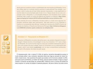 Muita gente se questiona sobre a credibilidade das informações da Wikipédia. Como
  dar crédito para um conteúdo escrito anônima e coletivamente? Na verdade, o as-
  sunto é sério e sobre ele já foram feitos estudos importantes, o mais significativo e
  recente deles foi encomendado pela revista Nature. Nesse estudo fez-se uma com-
  paração entre a Wikipédia e a enciclopédia Britância. Os resultados foram surpre-
  endentes! Veja o relato na notícia da agência da Fapesp no endereço: http://www.
  agencia.fapesp.br/materia/4819/noticias/wikiPédia-versus-britanica.htm
  Outro exemplo de como a Wikipédia é levada a sério é o modo como algumas ins-
  tituições científicas estão dela participando. Veja esta notícia no blog dedicado à
  história e à compreensão das ciências, mantido por membros do CEHFCi (Centro de
  Estudos de História e Filosofia da Ciência) de Portugal: http://viridarium.blogspot.
  com/2006/02/contedos-apelo-colaborao-na-wikipdia.html




    Atividade 5.3 - Pesquisando na Wikipédia (01)
    Pesquise na Wikipédia conceitos relevantes para o seu projeto integrado de apren-
    dizagem. Depois escreva uma postagem no seu blog incluindo o “link” para o artigo
    da Wikipédia. Se você encontrar alguma coisa que considere interessante para al-
    gum outro projeto dos seus colegas, deixe um comentário no blog responsável pelo
    projeto, assim você estará cooperando com os seus companheiros professores.




                                                                                             Unidade 5
    Se sentir dificuldades não deixe de pedir ajuda.



   É impressionante, não é mesmo? A Wiki só ganhou tamanha abrangência porque é
muito simples editar o seu conteúdo. Aprender sobre isso foge ao escopo do nosso tra-
balho nesse Curso, mas queremos lhe pedir que analise como funciona a edição na Wiki,
pois para quem já enfrentou um Editor de Textos, até que parece simples. A figura a seguir
mostra o conteúdo da aba Editar do verbete MEC. Observe como o número de botões da
barra superior no campo de edição é bastante pequeno. Na barra inferior há ainda outros

                                                                                             175
 