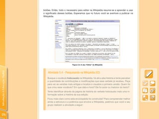 botões. Então, todo o necessário para editar na Wikipédia resume-se a aprender a usar
                                o significado desses botões. Esperamos que no futuro você se aventure a publicar na
                                Wikipédia.




                                                            Figura 5.3: A aba “Editar” da Wikipédia
Introdução à Educação Digital




                                    Atividade 5.4 - Pesquisando na Wikipédia (02)
                                   Busque o vocábulo holocausto na Wikipédia. Vá até a aba história e tente perceber
                                   a quantidade de contribuições e modificações que esse verbete já recebeu. Peça
                                   para ver as versões mais antigas e localize e visualize a primeira versão. Quem foi
                                   que criou esse vocábulo? Em que data e hora? Ele foi autor ou tradutor do texto?
                                   Tente identificar através da página de história do verbete holocausto mais uma in-
                                   formação sobre a história da sua edição.
                                   Ficou mais claro como esta enciclopédia foi construída? Para compreender melhor
                                   ainda a estrutura e a polêmica que envolve a Wikipédia, pedimos que você e seu
                                   grupo realizem a atividade a seguir:



176
 