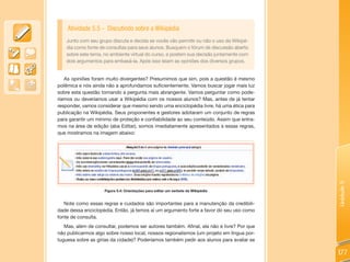 Atividade 5.5 - Discutindo sobre a Wikipédia
   Junto com seu grupo discuta e decida se vocês vão permitir ou não o uso da Wikipé-
   dia como fonte de consultas para seus alunos. Busquem o fórum de discussão aberto
   sobre este tema, no ambiente virtual do curso, e postem sua decisão juntamente com
   dois argumentos para embasá-la. Após isso leiam as opiniões dos diversos grupos.


   As opiniões foram muito divergentes? Presumimos que sim, pois a questão é mesmo
polêmica e nós ainda não a aprofundamos suficientemente. Vamos buscar jogar mais luz
sobre esta questão tornando a pergunta mais abrangente. Vamos perguntar como pode-
ríamos ou deveríamos usar a Wikipédia com os nossos alunos? Mas, antes de já tentar
responder, vamos considerar que mesmo sendo uma enciclopédia livre, há uma ética para
publicação na Wikipédia. Seus proponentes e gestores adotaram um conjunto de regras
para garantir um mínimo de proteção e confiabilidade ao seu conteúdo. Assim que entra-
mos na área de edição (aba Editar), somos imediatamente apresentados a essas regras,
que mostramos na imagem abaixo:




                                                                                          Unidade 5
                    Figura 5.4: Orientações para editar um verbete da Wikipédia


   Note como essas regras e cuidados são importantes para a manutenção da credibili-
dade dessa enciclopédia. Então, já temos aí um argumento forte a favor do seu uso como
fonte de consulta.
   Mas, além de consultar, podemos ser autores também. Afinal, ela não é livre? Por que
não publicarmos algo sobre nosso local, nossos regionalismos (um projeto em língua por-
tuguesa sobre as gírias da cidade)? Poderíamos também pedir aos alunos para avaliar se

                                                                                          177
 
