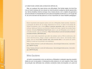 um determinado verbete está corretamente definido etc.
                                    Mas, em qualquer dos casos temos uma dificuldade. Com tantas regras, de início fica-
                                mos um tanto receosos de nos colocar ao nível de autoria e acabamos sendo apenas leito-
                                res. Vamos simplificar. Vamos começar, nós e nossos alunos, com o objetivo de aprender a
                                ser bons leitores! A compreensão de como esta enciclopédia se estruturou e, em função dis-
                                to, de como ela deve ser lida pode ser um foco importante do nosso trabalho pedagógico.




                                  Muito importante este aspecto sobre como ler a Wikipédia. Neste sentido, trazemos
                                  a proposta da leitura de um artigo disponível na Internet. O texto é de autoria de
                                  Rafael Evangelista, sob o título Wikis: é preciso aprender a ler, que responde às
                                  críticas, feitas por Antonio Luiz Monteiro Coelho da Costa, repórter da revista Carta
                                  Capital, intitulado Referência Fast-Food, sobre o uso da Wikipédia como fonte de
                                  consulta escolar. Leia no endereço: http://www.dicas-l.com.br/zonadecombate/
                                  zonadecombate_20070224.php
                                  Há um outro texto importante que além da analisar como a Wiki se estrutura e de
                                  como devemos lê-la, chega a propor e descrever como usá-la nas escolas. Esse
                                  artigo, que se intitula Num mundo wiki, uma escola idem, é de autoria de Jaime
                                  Balbino e pode ser encontrado nos endereços:
Introdução à Educação Digital




                                  http://www.dicas-l.com.br/educacao_tecnologia/educacao_tecnolo-
                                  gia_20070115.php
                                  http://www.dicas-l.com.br/educacao_tecnologia/educacao_tecnolo-
                                  gia_20070123.php



                                  Wikis Escolares
                                  Já tendo compreendido como se estrutura a Wikipédia e analisado algumas possibili-
                                dades de uso na educação, é interessante ainda observar um outro aspecto. Esse modo
                                de produção das definições dos verbetes constantes desta enciclopédia web pode ser

178
 