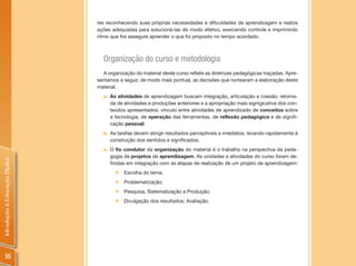 res reconhecendo suas próprias necessidades e dificuldades de aprendizagem e realize
                                ações adequadas para solucioná-las de modo efetivo, exercendo controle e imprimindo
                                ritmo que lhe assegure aprender o que foi proposto no tempo acordado.



                                  Organização do curso e metodologia
                                  A organização do material deste curso reflete as diretrizes pedagógicas traçadas. Apre-
                                sentamos a seguir, de modo mais pontual, as decisões que nortearam a elaboração deste
                                material.
                                  a. As atividades de aprendizagem buscam integração, articulação e coesão: retoma-
                                     da de atividades e produções anteriores e a apropriação mais signigicativa dos con-
                                     teúdos apresentados; vínculo entre atividades de aprendizado de conceitos sobre
                                     a tecnologia, de operação das ferramentas, de reflexão pedagógica e de signifi-
                                     cação pessoal;
                                  b. As tarefas devem atingir resultados perceptíveis e imediatos, levando rapidamente à
                                     construção dos sentidos e significados;
                                  c. O fio condutor da organização do material é o trabalho na perspectiva da peda-
                                     gogia de projetos de aprendizagem. As unidades e atividades do curso foram de-
Introdução à Educação Digital




                                     finidas em integração com as etapas de realização de um projeto de aprendizagem:
                                        „   Escolha do tema;
                                        „   Problematização;
                                        „   Pesquisa, Sistematização e Produção;
                                        „   Divulgação dos resultados; Avaliação.




     18
 