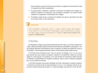fessor designou grupos de alunos para produzir as páginas de descrição de cada
                                       link (palavras que foram ressaltadas);
                                  „ Os grupos leram, analisaram, sugeriram e revisaram os trabalhos dos colegas, po-
                                    dendo já modificar e acrescentar o que achassem necessário. Os autores iniciais
                                    validaram as sugestões e modificações dos colegas;
                                  „ O professor então revisa o conteúdo do trabalho dos alunos, discutindo com eles
                                    se os textos estão ou não adequados.



                                      Saiba Mais

                                   Uma reportagem interessante sobre a criação coletiva digital está disponí-
                                   vel em vídeo no site do YouTube. A reportagem, que foi apresentada no progra-
                                   ma Olhar Digital, pode ser encontrada no endereço: http://www.youtube.com/
                                   watch?v=TJM5C0JwfK4



                                  O YouTube
Introdução à Educação Digital




                                   Na Wikipédia os artigos são predominantemente escritos. Mas, se você tem interesse em
                                vídeos, saiba que também poderá conhecer ferramentas que possibilitam a publicação on-line
                                por qualquer internauta. Você lembra em qual site estavam os vídeos que sugerimos a você, lá
                                na Unidade 1? Vamos agora aprofundar nossos conhecimentos acerca desse recurso.
                                   O YouTube (www.youtube.com.br), mais um serviço do Google, é um site na Internet
                                que permite que seus usuários carreguem, assistam e compartilhem vídeos em formato
                                digital. É o mais popular site do gênero, com mais de 50% do mercado em 2006. Este fato
                                é creditado à possibilidade de hospedar quaisquer vídeos, exceto materiais protegidos
                                por copyright (direitos autorais).
                                  O YouTube hospeda uma grande variedade de filmes, videoclipes e materiais caseiros.
                                O material encontrado pode ser disponibilizado em blogs e sites pessoais através de me-
                                canismos desenvolvidos pelo próprio site. Essa tecnologia, que permite o envio de infor-

180
 