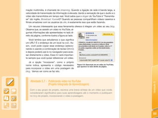 mação multimídia, é chamada de streaming. Quando a ligação de rede é banda larga, a
velocidade de transmissão da informação é elevada, dando a sensação de que o áudio e o
vídeo são transmitidos em tempo real. Você sabia que o slogan do YouTube é “Transmita-
se” (do inglês, Broadcast Yourself)? Quando as pessoas compartilham vídeos caseiros e
filmes amadores com os usuários do site, é exatamente isso que estão fazendo.
    Um recurso interessante que essa ferramenta oferece é integrar um vídeo ao seu blog.
Observe que, ao assistir um vídeo no YouTube, al-
gumas informações são apresentadas no lado di-
reito da página, conforme ilustra a figura ao lado.
   Você lembra que estudamos o que significa
um URL? É o endereço de um local na web. As-
sim, você pode copiar esse endereço (selecio-
nando e usando a combinação de teclas Ctrl+C)
e depois poderá usá-lo no navegador para aces-
sar diretamente o vídeo. Esse link será importan-
te sempre que você quiser referenciar um vídeo.
   Já a opção “incorporar”, como o próprio
nome indica, apresenta o código necessário          Figura 5.5: Descrição de um vídeo do YouTube,
                                                    que aparece no lado direito da página.
para incorporar o vídeo em uma postagem de
blog. Vamos ver como se faz isto.



    Atividade 5.7 - Publicando vídeo no YouTube




                                                                                                    Unidade 5
                    (Projeto Integrado de Aprendizagem)
    Com o seu grupo do projeto, escreva uma breve síntese de um vídeo que vocês
    consideraram significativo para suas aprendizagens até o momento e publiquem
    no blog do projeto, incorporando o vídeo à postagem.




                                                                                                    181
 